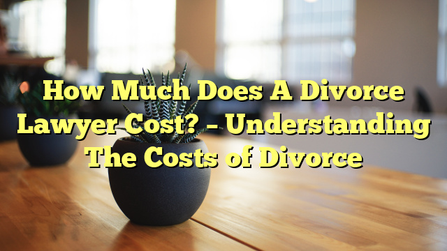 How Much Does A Divorce Lawyer Cost? – Understanding The Costs of Divorce