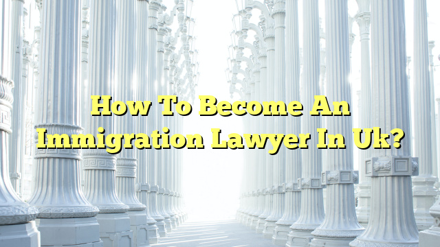 How To Become An Immigration Lawyer In Uk?