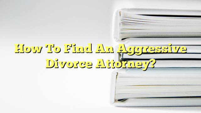 How To Find An Aggressive Divorce Attorney?
