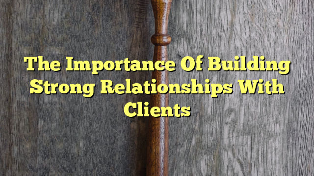 The Importance Of Building Strong Relationships With Clients