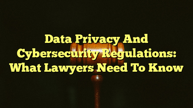 Data Privacy And Cybersecurity Regulations: What Lawyers Need To Know