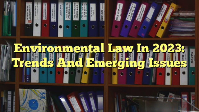 Environmental Law In 2023: Trends And Emerging Issues