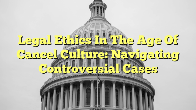 Legal Ethics In The Age Of Cancel Culture: Navigating Controversial Cases
