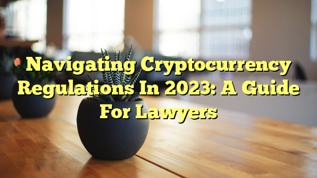 Navigating Cryptocurrency Regulations In 2023: A Guide For Lawyers