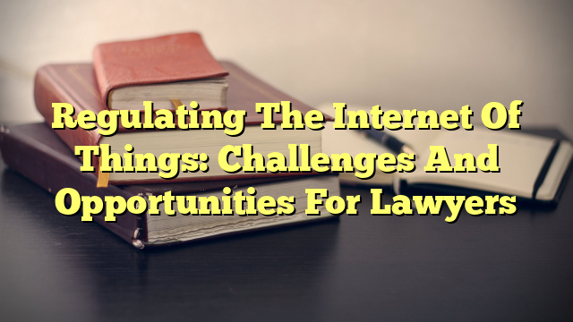 Regulating The Internet Of Things: Challenges And Opportunities For Lawyers