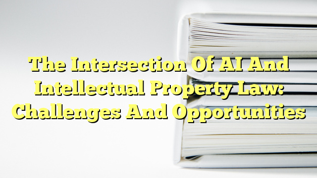 The Intersection Of AI And Intellectual Property Law: Challenges And Opportunities