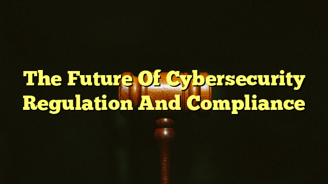 The Future Of Cybersecurity Regulation And Compliance