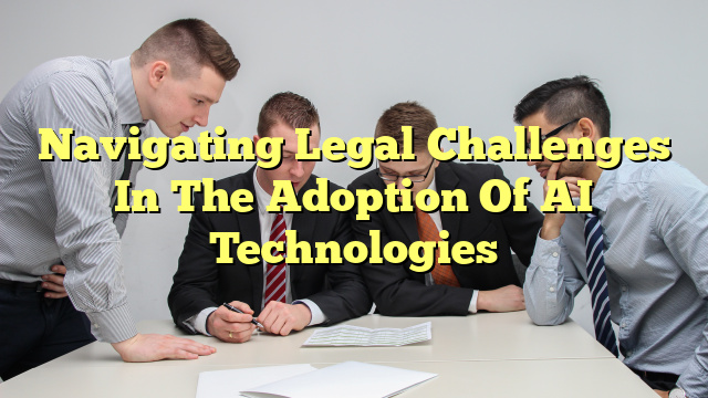 Navigating Legal Challenges In The Adoption Of AI Technologies