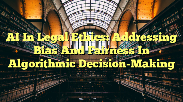 AI In Legal Ethics: Addressing Bias And Fairness In Algorithmic Decision-Making