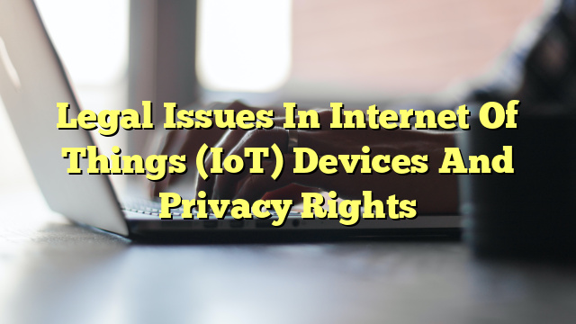 Legal Issues In Internet Of Things (IoT) Devices And Privacy Rights