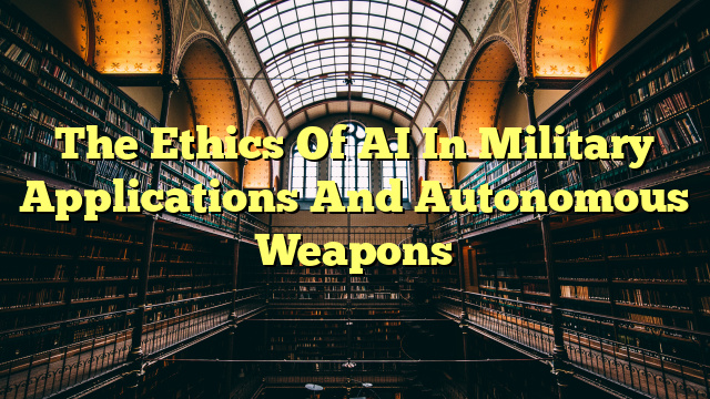 The Ethics Of AI In Military Applications And Autonomous Weapons
