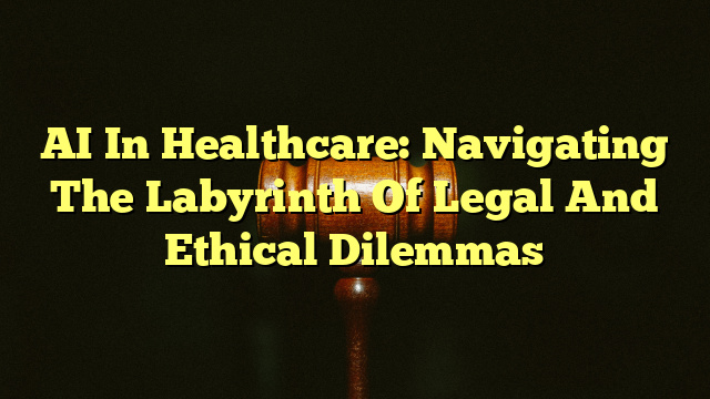 AI In Healthcare: Navigating The Labyrinth Of Legal And Ethical Dilemmas