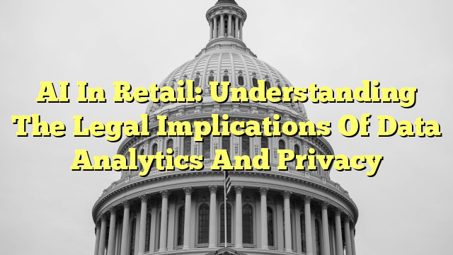 AI In Retail: Understanding The Legal Implications Of Data Analytics And Privacy