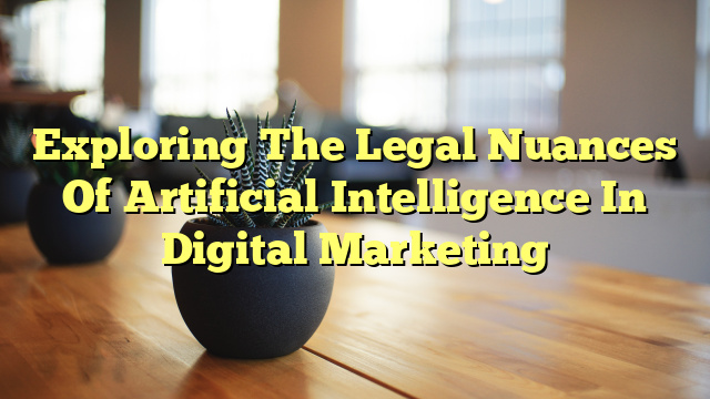 Exploring The Legal Nuances Of Artificial Intelligence In Digital Marketing