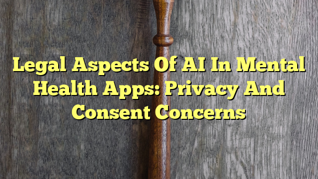 Legal Aspects Of AI In Mental Health Apps: Privacy And Consent Concerns