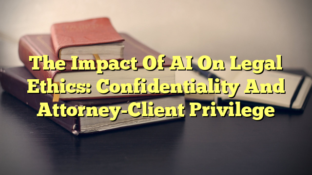 The Impact Of AI On Legal Ethics: Confidentiality And Attorney-Client Privilege