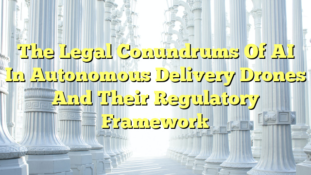 The Legal Conundrums Of AI In Autonomous Delivery Drones And Their Regulatory Framework