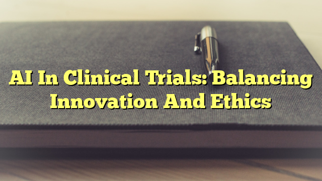 AI In Clinical Trials: Balancing Innovation And Ethics