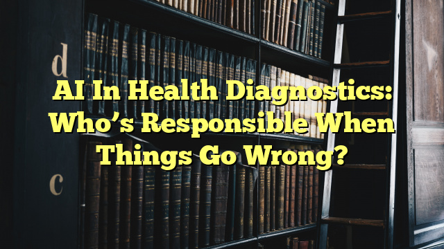 AI In Health Diagnostics: Who’s Responsible When Things Go Wrong?