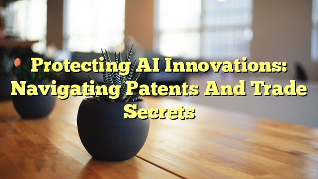 Protecting AI Innovations: Navigating Patents And Trade Secrets