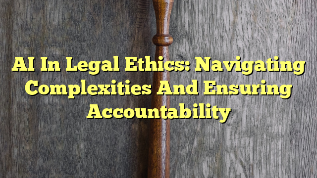 AI In Legal Ethics: Navigating Complexities And Ensuring Accountability