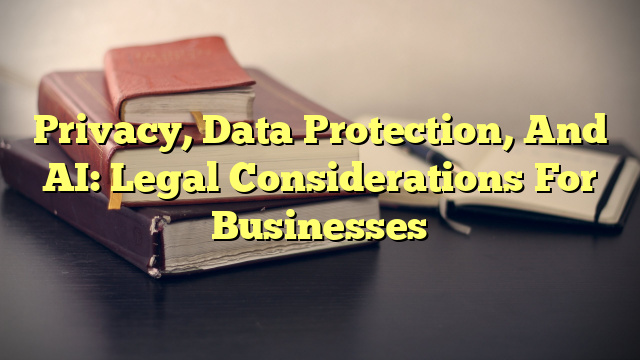 Privacy, Data Protection, And AI: Legal Considerations For Businesses
