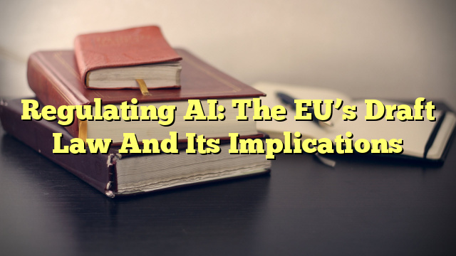 Regulating AI: The EU’s Draft Law And Its Implications