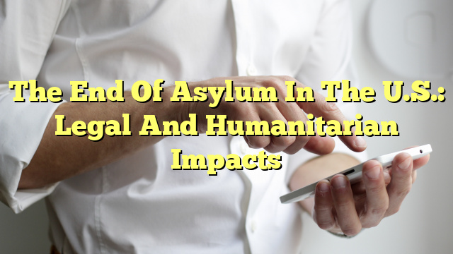 The End Of Asylum In The U.S.: Legal And Humanitarian Impacts