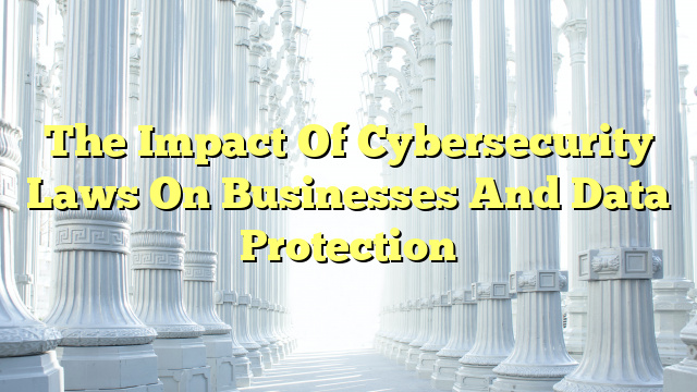 The Impact Of Cybersecurity Laws On Businesses And Data Protection